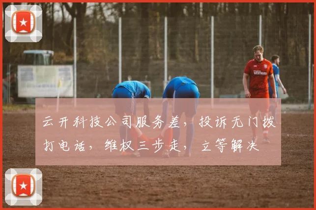 云开科技公司服务差，投诉无门拨打电话，维权三步走，立等解决