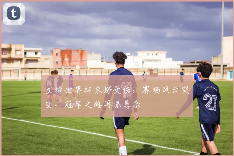 女排世界杯朱婷受伤，赛场风云突变，冠军之路再添悬念