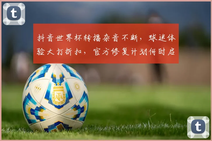 抖音世界杯转播杂音不断，球迷体验大打折扣，官方修复计划何时启动