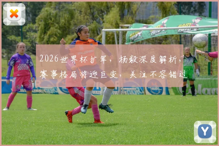 2026世界杯扩军，杨毅深度解析，赛事格局将迎巨变，关注不容错过