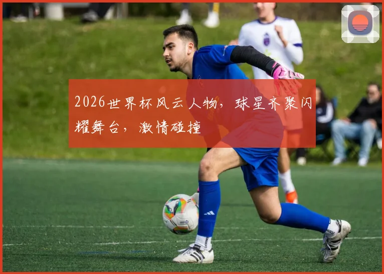 2026世界杯风云人物，球星齐聚闪耀舞台，激情碰撞