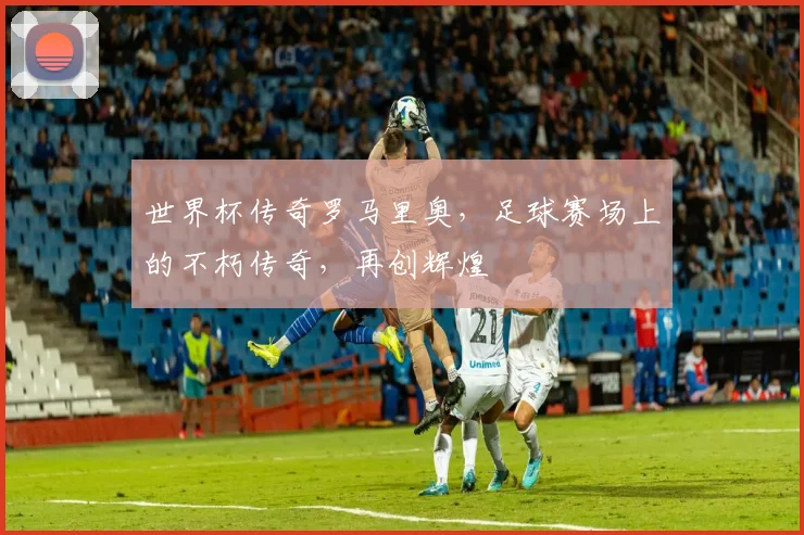 世界杯传奇罗马里奥，足球赛场上的不朽传奇，再创辉煌
