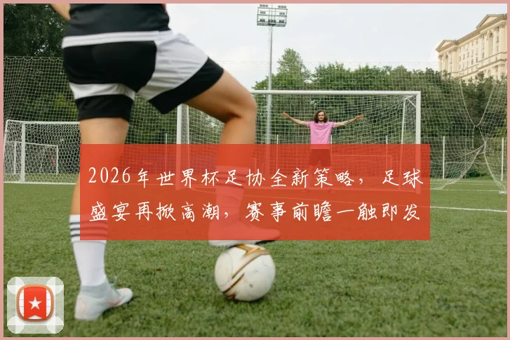 2026年世界杯足协全新策略，足球盛宴再掀高潮，赛事前瞻一触即发，球迷不容错过
