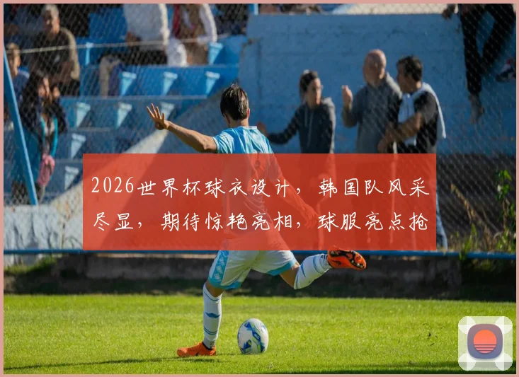 2026世界杯球衣设计，韩国队风采尽显，期待惊艳亮相，球服亮点抢先看