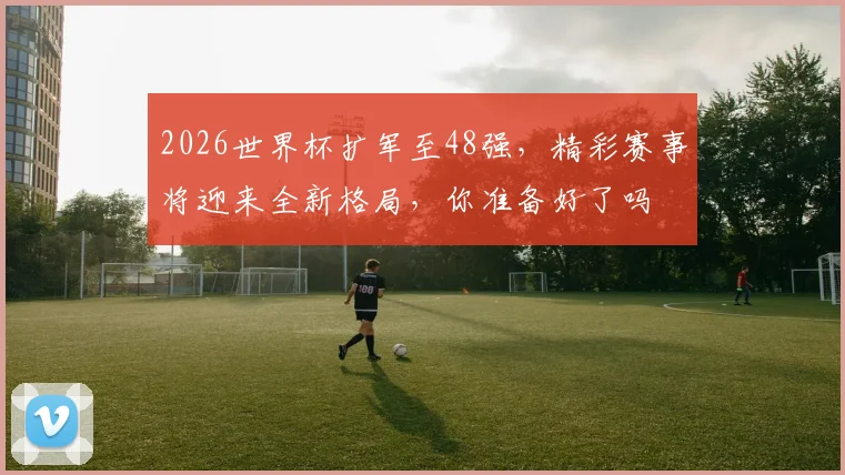 2026世界杯扩军至48强，精彩赛事将迎来全新格局，你准备好了吗