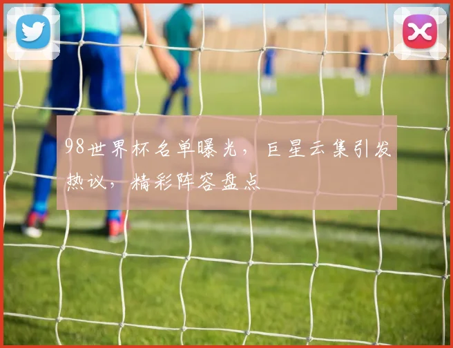 98世界杯名单曝光，巨星云集引发热议，精彩阵容盘点