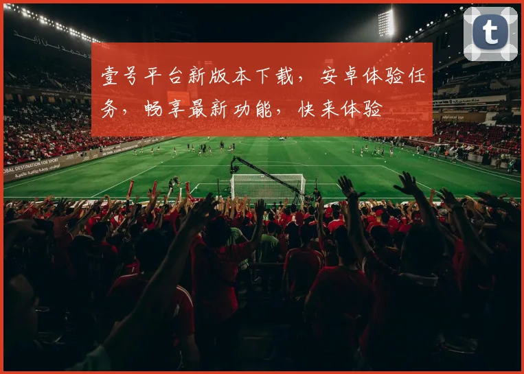 壹号平台新版本下载，安卓体验任务，畅享最新功能，快来体验