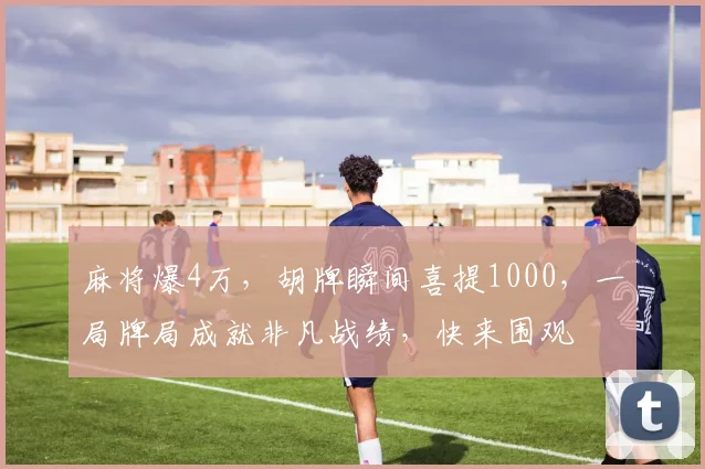 麻将爆4万，胡牌瞬间喜提1000，一局牌局成就非凡战绩，快来围观